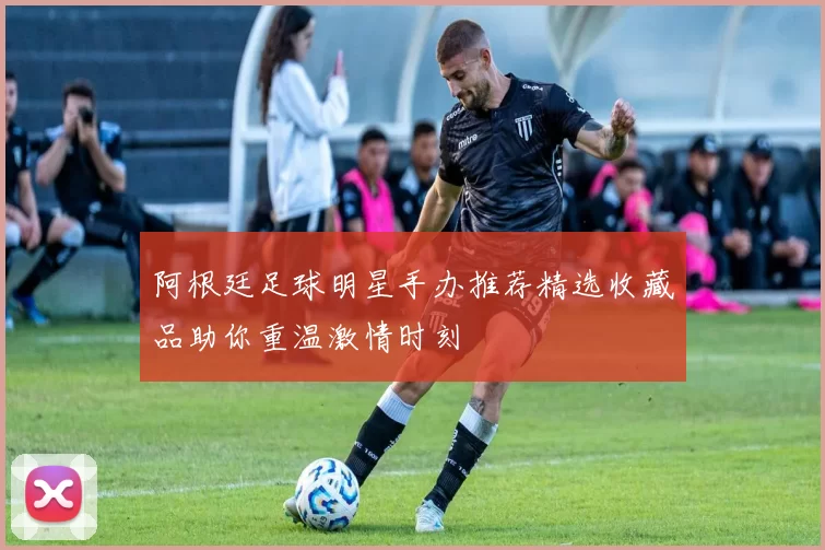 阿根廷足球明星手办推荐精选收藏品助你重温激情时刻