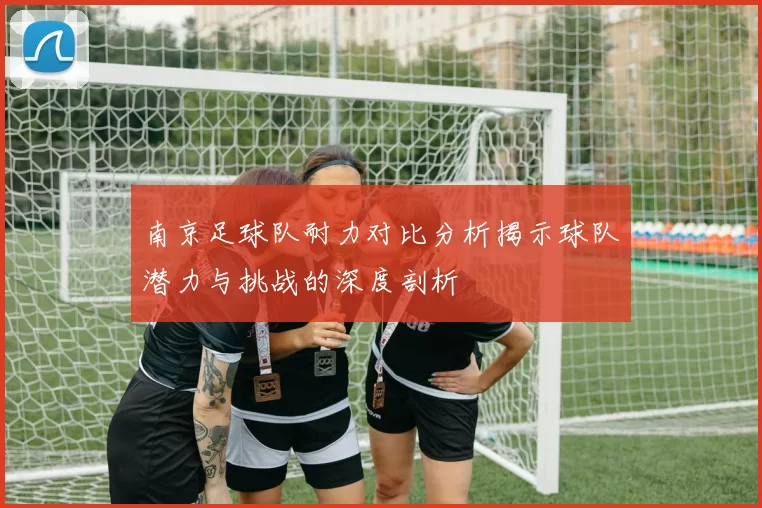 南京足球队耐力对比分析揭示球队潜力与挑战的深度剖析