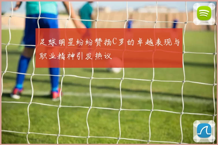 足球明星纷纷赞扬C罗的卓越表现与职业精神引发热议