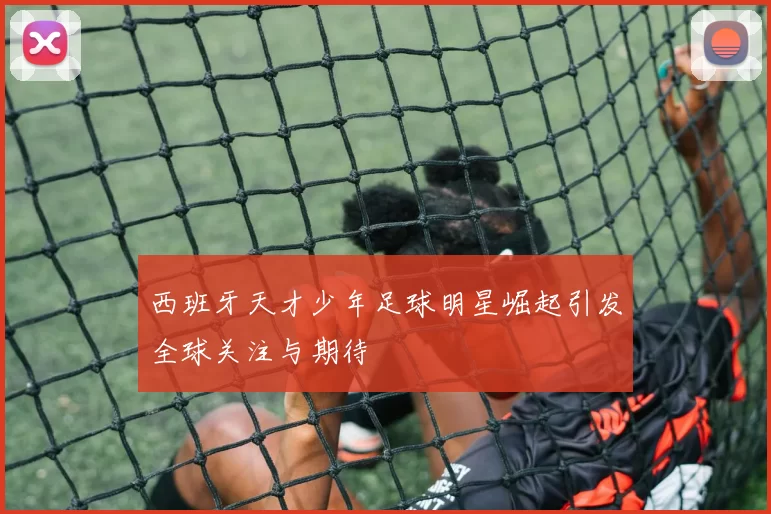 西班牙天才少年足球明星崛起引发全球关注与期待