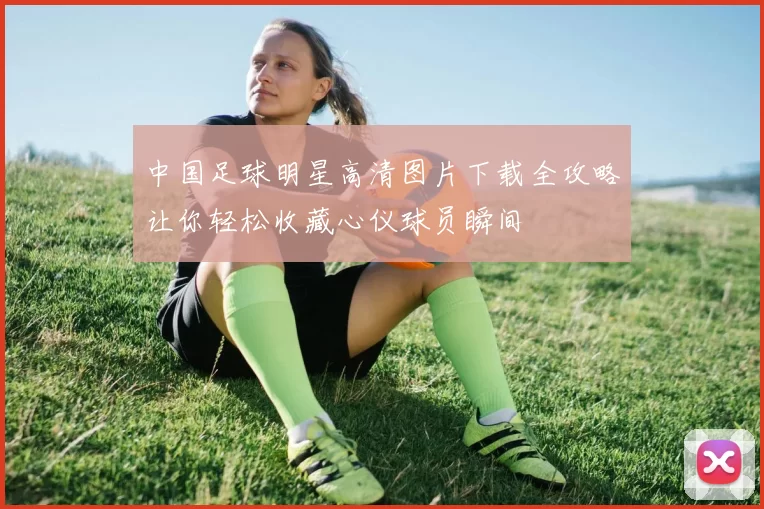 中国足球明星高清图片下载全攻略让你轻松收藏心仪球员瞬间