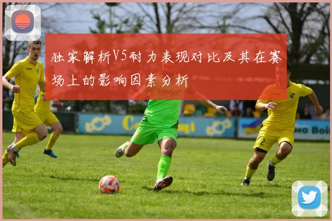 独家解析V5耐力表现对比及其在赛场上的影响因素分析