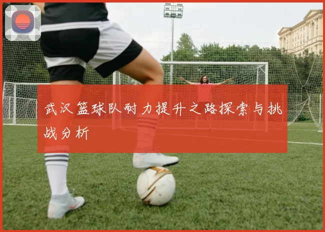 武汉篮球队耐力提升之路探索与挑战分析