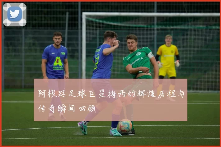 阿根廷足球巨星梅西的辉煌历程与传奇瞬间回顾