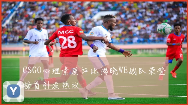 CSGO心理素质评比揭晓WE战队荣登榜首引发热议