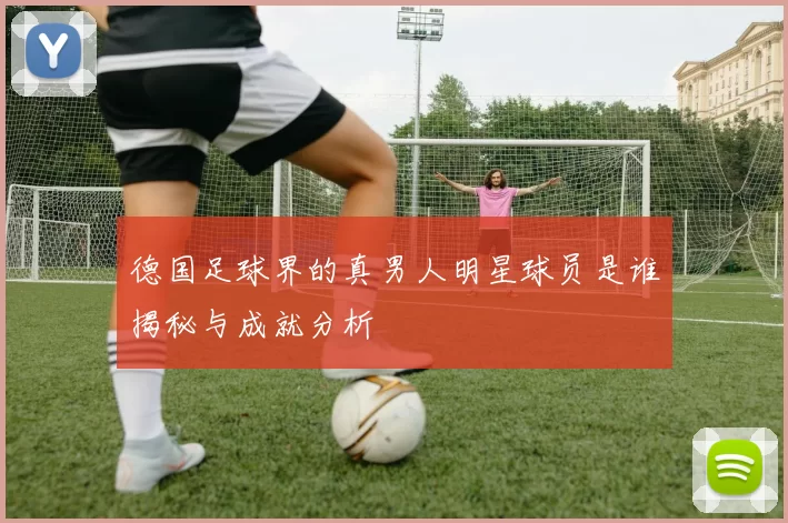 德国足球界的真男人明星球员是谁揭秘与成就分析