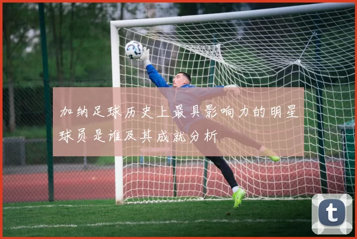 加纳足球历史上最具影响力的明星球员是谁及其成就分析