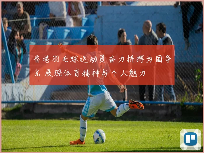 香港羽毛球运动员奋力拼搏为国争光 展现体育精神与个人魅力
