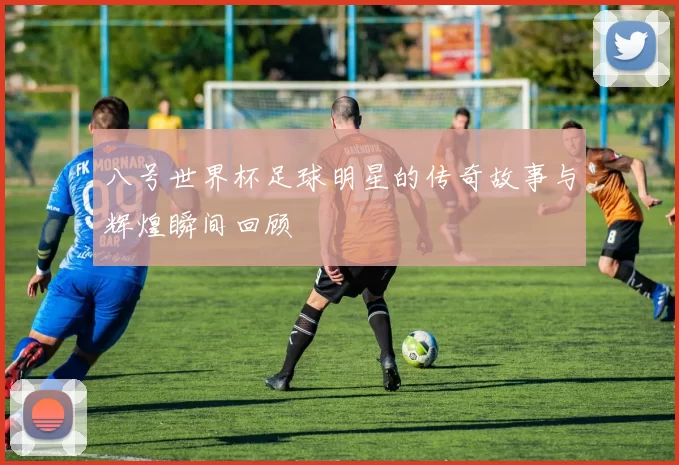 八号世界杯足球明星的传奇故事与辉煌瞬间回顾
