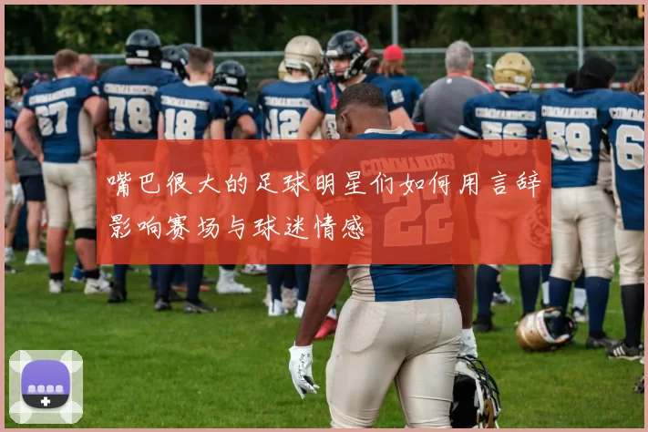 嘴巴很大的足球明星们如何用言辞影响赛场与球迷情感