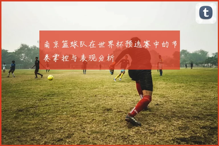 南京篮球队在世界杯预选赛中的节奏掌控与表现分析