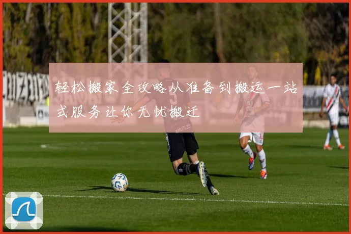 轻松搬家全攻略从准备到搬运一站式服务让你无忧搬迁
