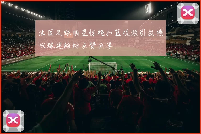 法国足球明星惊艳扣篮视频引发热议球迷纷纷点赞分享