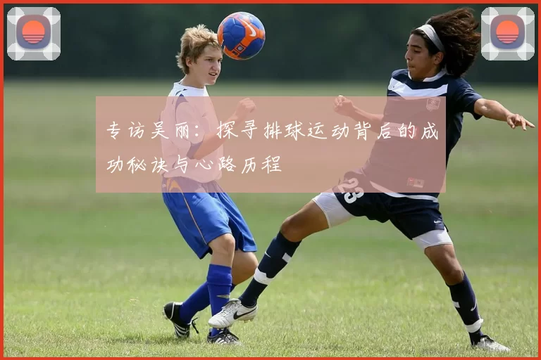 专访吴丽：探寻排球运动背后的成功秘诀与心路历程
