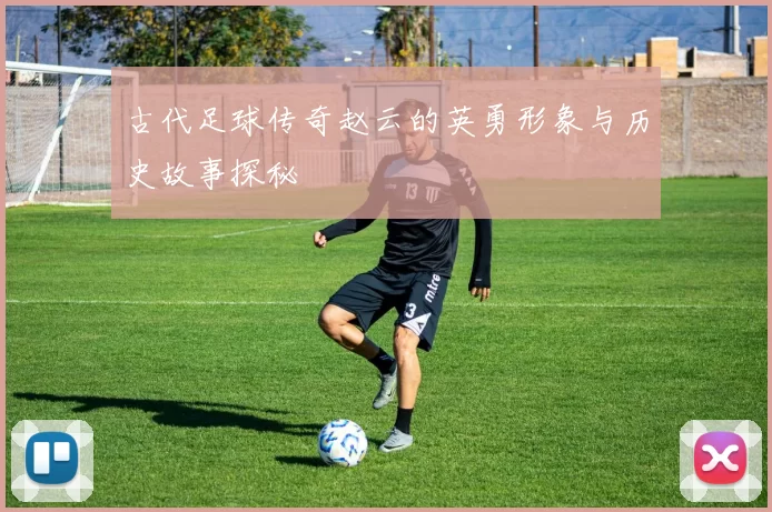 古代足球传奇赵云的英勇形象与历史故事探秘