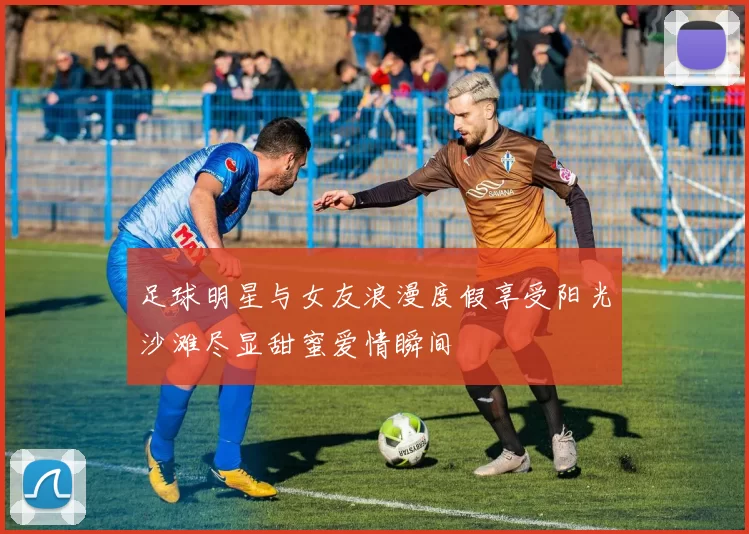 足球明星与女友浪漫度假享受阳光沙滩尽显甜蜜爱情瞬间