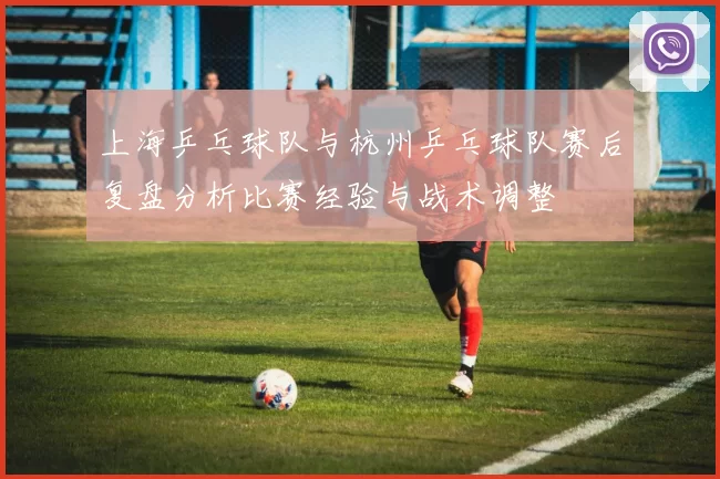 上海乒乓球队与杭州乒乓球队赛后复盘分析比赛经验与战术调整