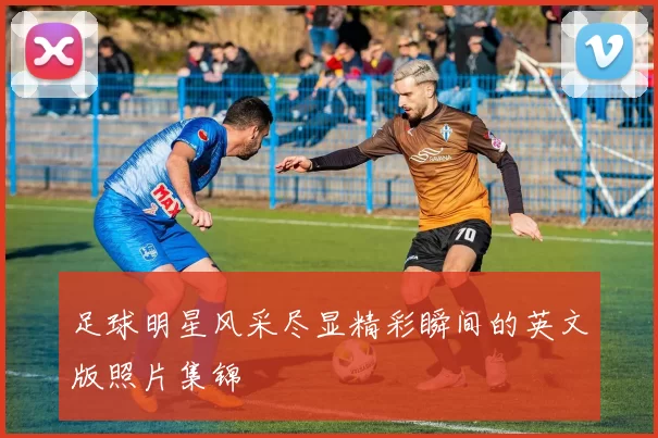 足球明星风采尽显精彩瞬间的英文版照片集锦