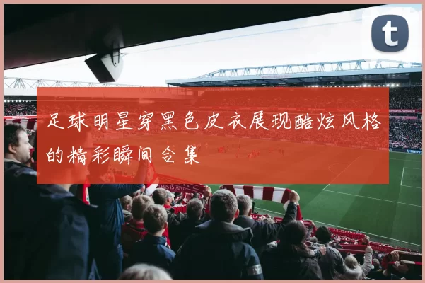 足球明星穿黑色皮衣展现酷炫风格的精彩瞬间合集