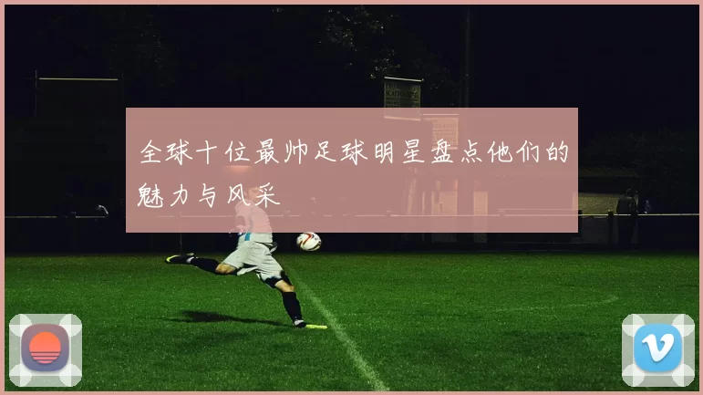 全球十位最帅足球明星盘点他们的魅力与风采