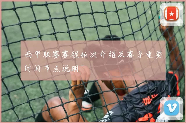 西甲联赛赛程轮次介绍及赛季重要时间节点说明