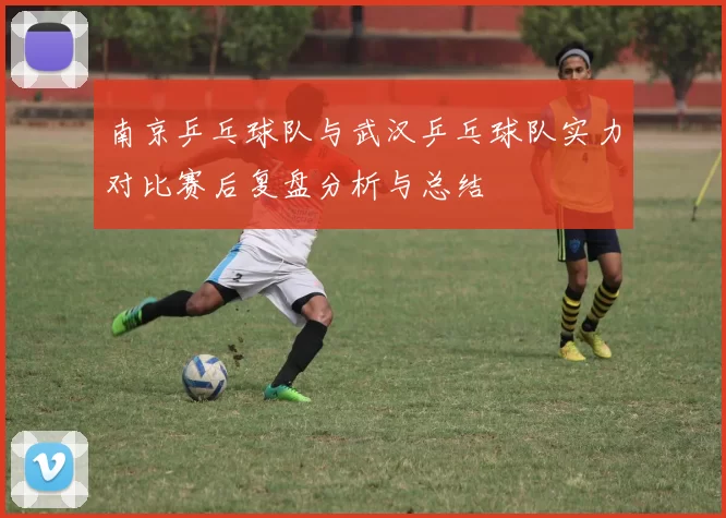 南京乒乓球队与武汉乒乓球队实力对比赛后复盘分析与总结