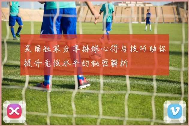 吴丽独家分享排球心得与技巧助你提升竞技水平的秘密解析