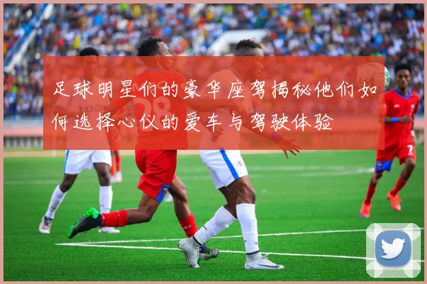 足球明星们的豪华座驾揭秘他们如何选择心仪的爱车与驾驶体验