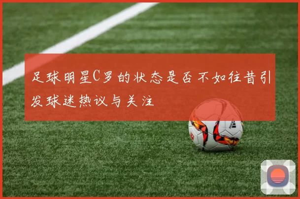 足球明星C罗的状态是否不如往昔引发球迷热议与关注