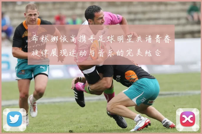 希林娜依高携手足球明星共谱青春旋律展现运动与音乐的完美结合