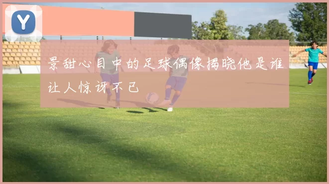 景甜心目中的足球偶像揭晓他是谁让人惊讶不已