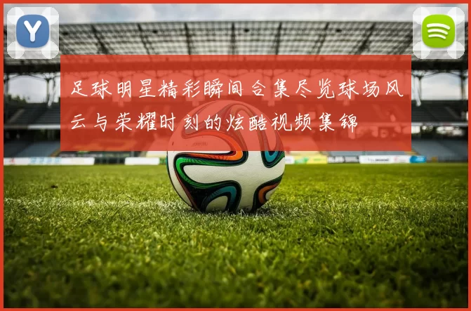 足球明星精彩瞬间合集尽览球场风云与荣耀时刻的炫酷视频集锦