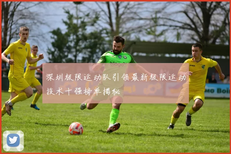 深圳极限运动队引领最新极限运动技术十强榜单揭秘