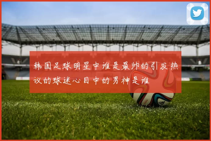 韩国足球明星中谁是最帅的引发热议的球迷心目中的男神是谁