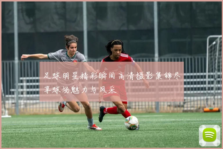 足球明星精彩瞬间高清摄影集锦尽享球场魅力与风采