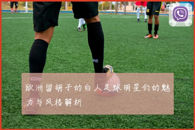 欧洲留胡子的白人足球明星们的魅力与风格解析