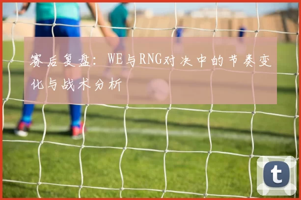 赛后复盘：WE与RNG对决中的节奏变化与战术分析