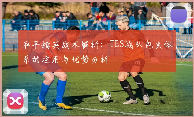 和平精英战术解析：TES战队包夹体系的运用与优势分析