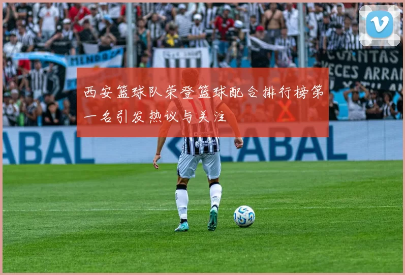 西安篮球队荣登篮球配合排行榜第一名引发热议与关注