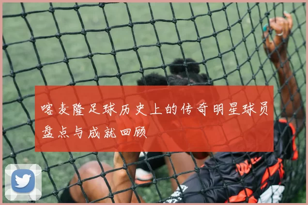 喀麦隆足球历史上的传奇明星球员盘点与成就回顾
