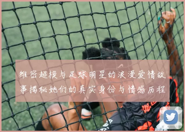 维密超模与足球明星的浪漫爱情故事揭秘她们的真实身份与情感历程