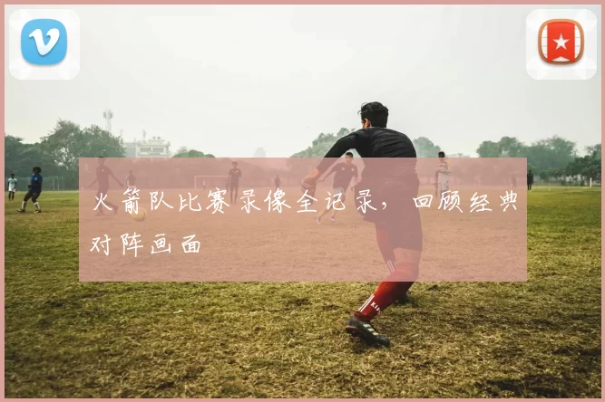 火箭队比赛录像全记录，回顾经典对阵画面