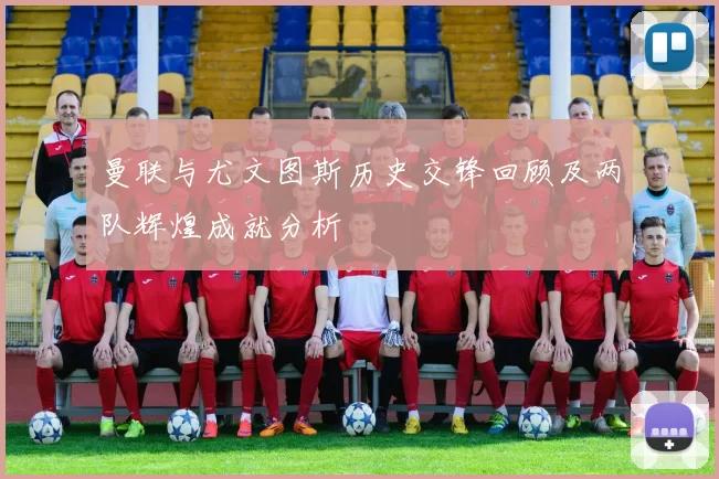 曼联与尤文图斯历史交锋回顾及两队辉煌成就分析