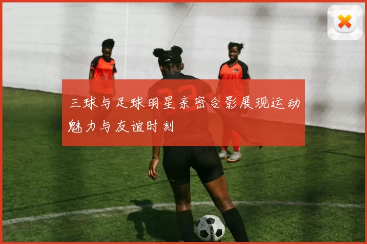 三球与足球明星亲密合影展现运动魅力与友谊时刻