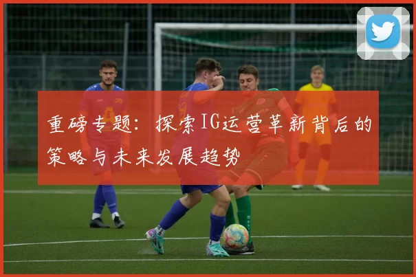 重磅专题：探索IG运营革新背后的策略与未来发展趋势