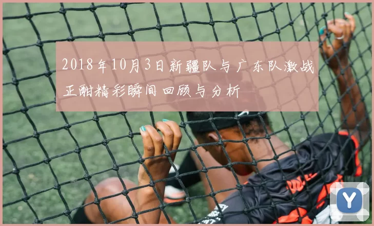 2018年10月3日新疆队与广东队激战正酣精彩瞬间回顾与分析