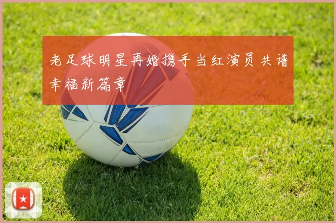老足球明星再婚携手当红演员共谱幸福新篇章