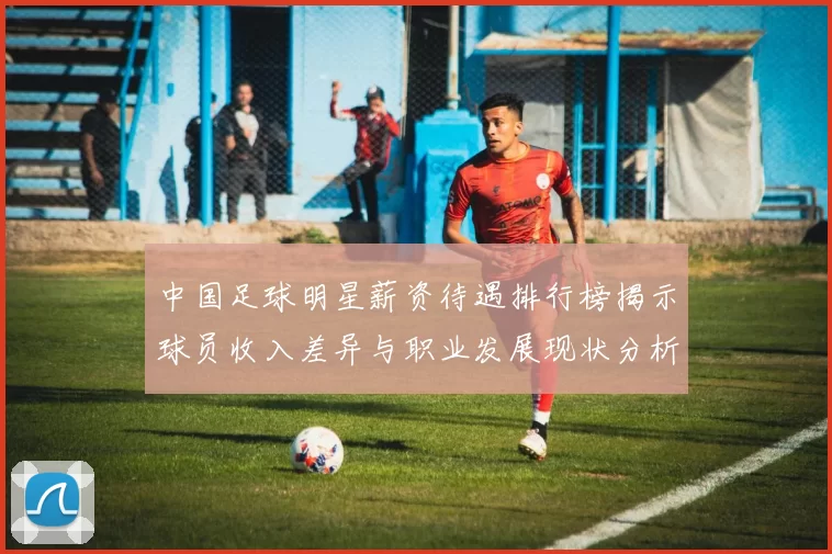 中国足球明星薪资待遇排行榜揭示球员收入差异与职业发展现状分析