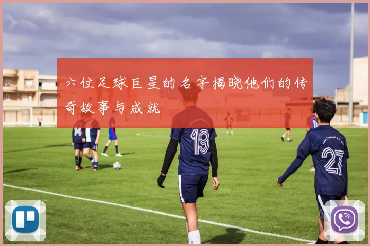六位足球巨星的名字揭晓他们的传奇故事与成就