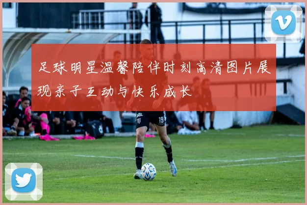 足球明星温馨陪伴时刻高清图片展现亲子互动与快乐成长